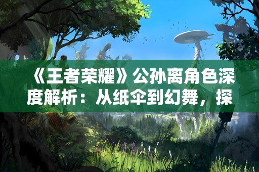 《王者荣耀》公孙离角色深度解析：从纸伞到幻舞，探索她的多面魅力