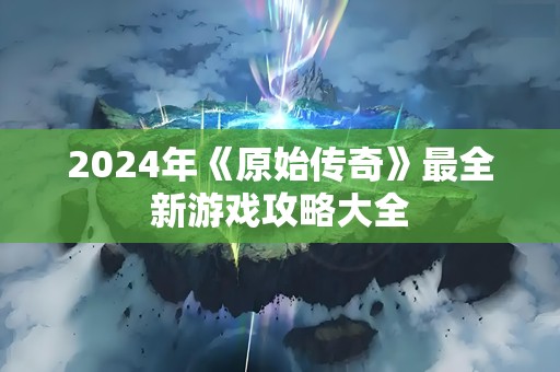 2024年《原始传奇》最全新游戏攻略大全